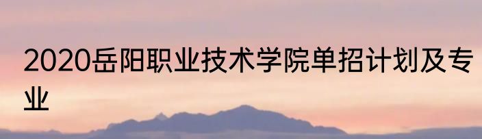 2020岳阳职业技术学院单招计划及专业