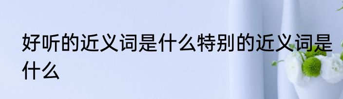 好听的近义词是什么特别的近义词是什么