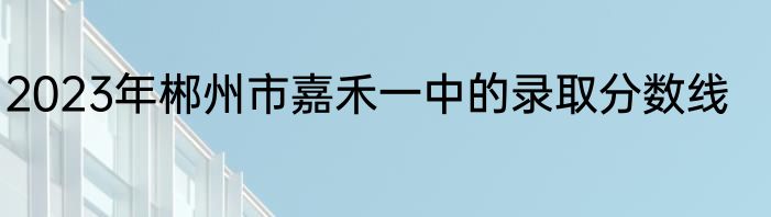 2023年郴州市嘉禾一中的录取分数线