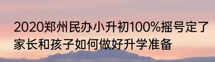 2020郑州民办小升初100%摇号定了家长和孩子如何做好升学准备