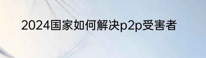 2024国家如何解决p2p受害者