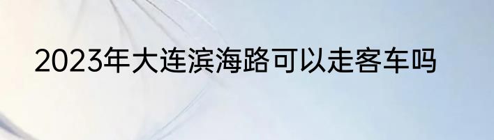2023年大连滨海路可以走客车吗