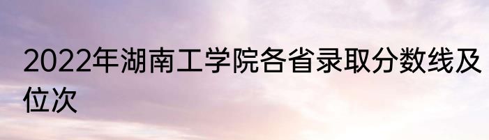 2022年湖南工学院各省录取分数线及位次