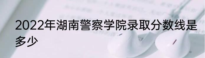 2022年湖南警察学院录取分数线是多少