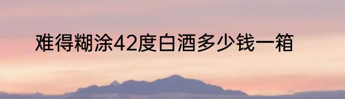 难得糊涂42度白酒多少钱一箱