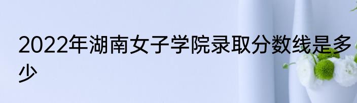 2022年湖南女子学院录取分数线是多少