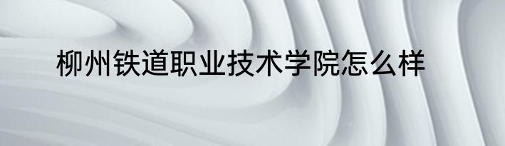 柳州铁道职业技术学院怎么样
