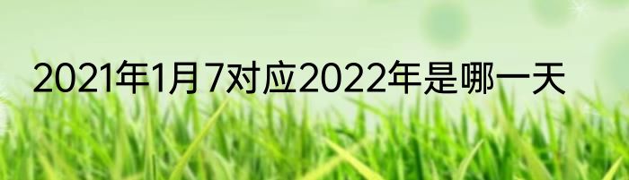 2021年1月7对应2022年是哪一天