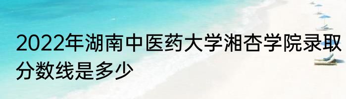 2022年湖南中医药大学湘杏学院录取分数线是多少