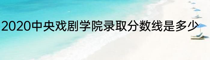 2020中央戏剧学院录取分数线是多少
