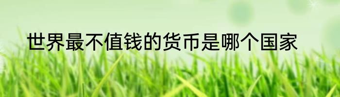 世界最不值钱的货币是哪个国家