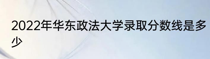 2022年华东政法大学录取分数线是多少