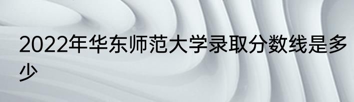 2022年华东师范大学录取分数线是多少
