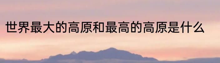 世界最大的高原和最高的高原是什么