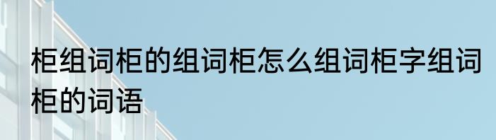 柜组词柜的组词柜怎么组词柜字组词柜的词语