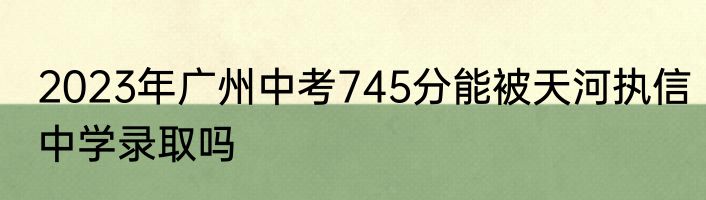 2023年广州中考745分能被天河执信中学录取吗