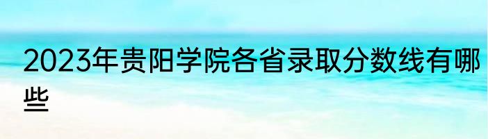 2023年贵阳学院各省录取分数线有哪些