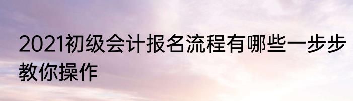 2021初级会计报名流程有哪些一步步教你操作