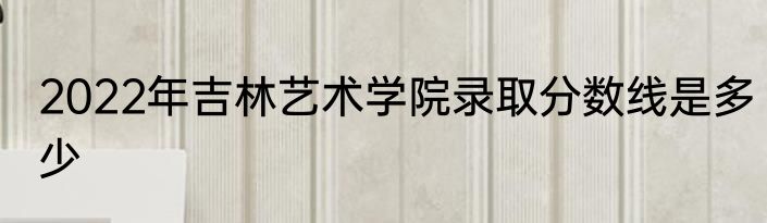 2022年吉林艺术学院录取分数线是多少