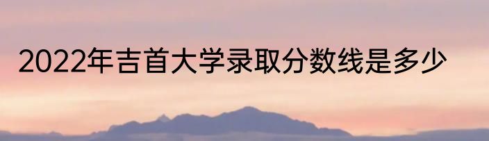 2022年吉首大学录取分数线是多少