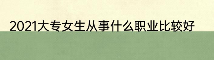 2021大专女生从事什么职业比较好