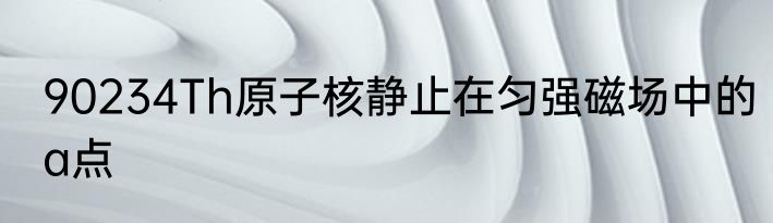 90234Th原子核静止在匀强磁场中的a点