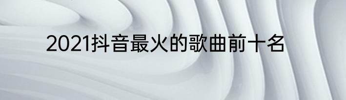 2021抖音最火的歌曲前十名