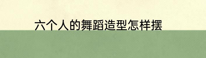六个人的舞蹈造型怎样摆