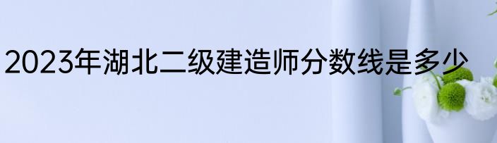 2023年湖北二级建造师分数线是多少