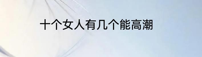 十个女人有几个能高潮