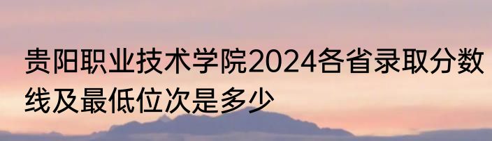 贵阳职业技术学院2024各省录取分数线及最低位次是多少