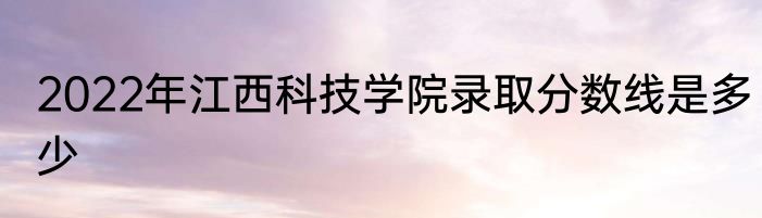 2022年江西科技学院录取分数线是多少