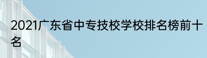 2021广东省中专技校学校排名榜前十名