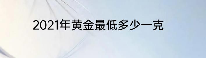 2021年黄金最低多少一克