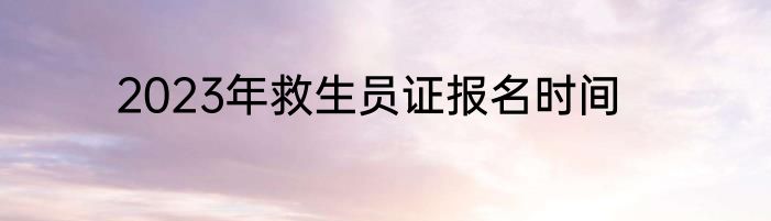 2023年救生员证报名时间