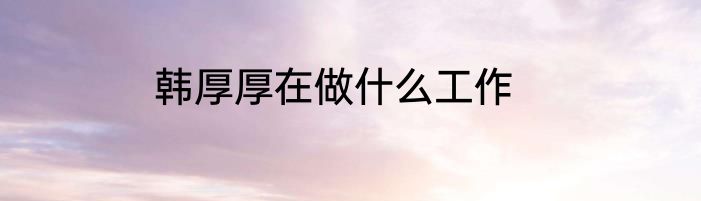 韩厚厚在做什么工作