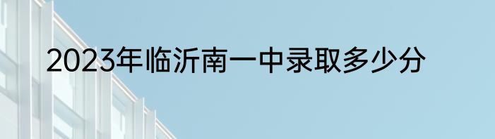 2023年临沂南一中录取多少分