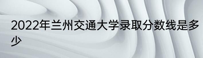 2022年兰州交通大学录取分数线是多少