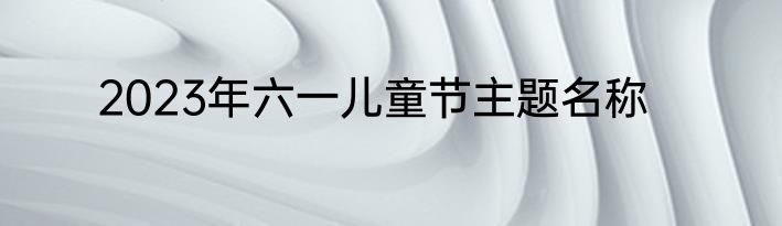 2023年六一儿童节主题名称