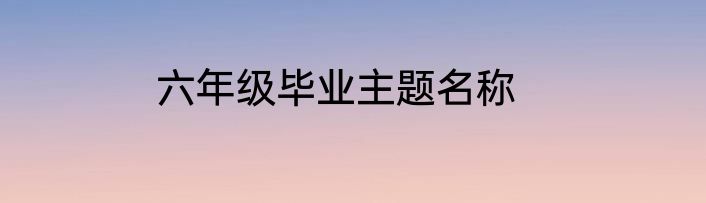 六年级毕业主题名称