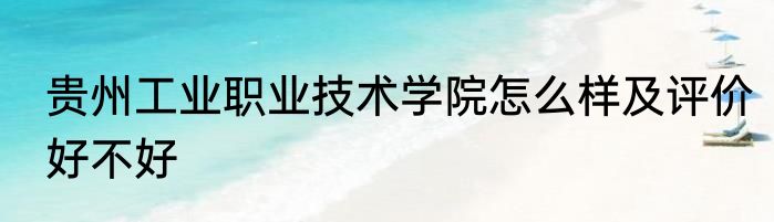 贵州工业职业技术学院怎么样及评价好不好