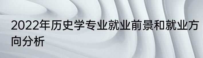 2022年历史学专业就业前景和就业方向分析