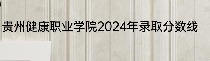 贵州健康职业学院2024年录取分数线