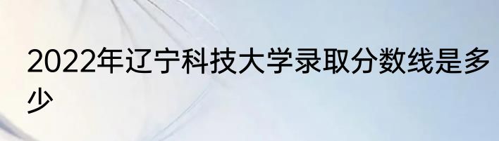 2022年辽宁科技大学录取分数线是多少