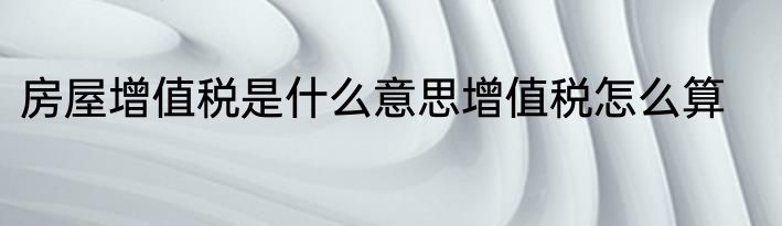 房屋增值税是什么意思增值税怎么算