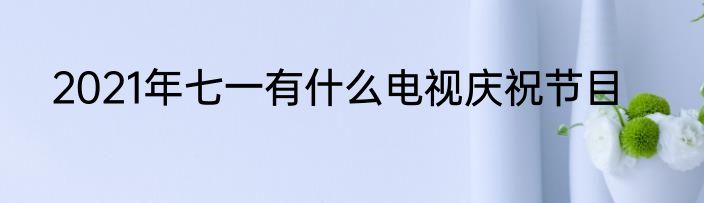 2021年七一有什么电视庆祝节目
