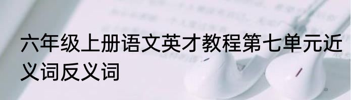 六年级上册语文英才教程第七单元近义词反义词