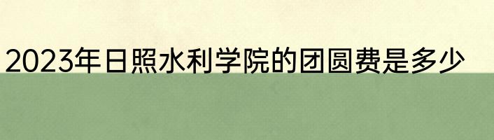 2023年日照水利学院的团圆费是多少