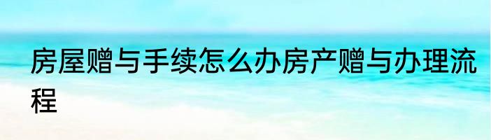 房屋赠与手续怎么办房产赠与办理流程