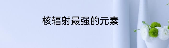 核辐射最强的元素